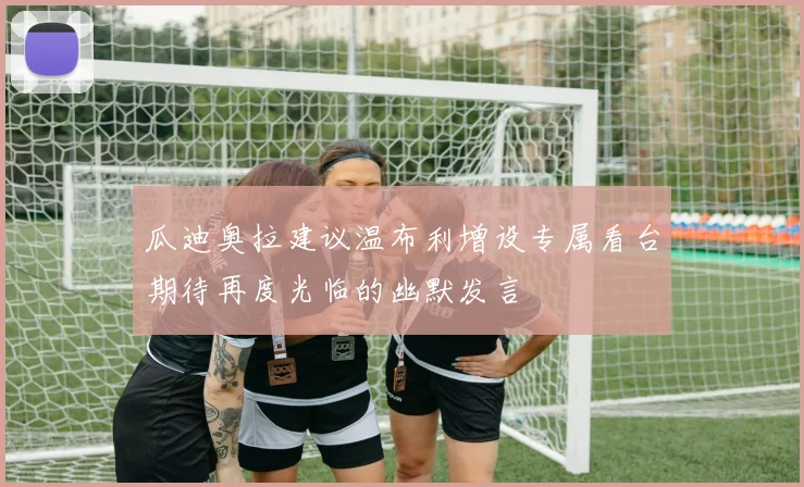 瓜迪奥拉建议温布利增设专属看台期待再度光临的幽默发言
