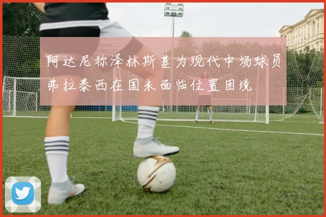 阿达尼称泽林斯基为现代中场球员弗拉泰西在国米面临位置困境