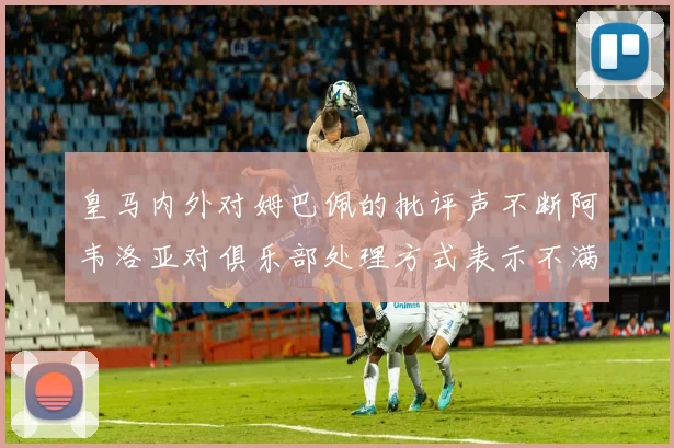 皇马内外对姆巴佩的批评声不断阿韦洛亚对俱乐部处理方式表示不满