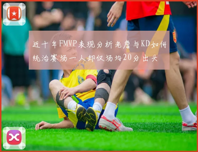 近十年FMVP表现分析老詹与KD如何统治赛场一人却仅场均20分出头