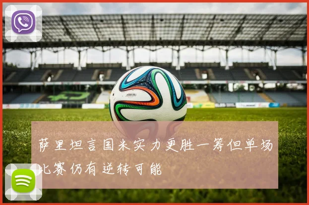 萨里坦言国米实力更胜一筹但单场比赛仍有逆转可能