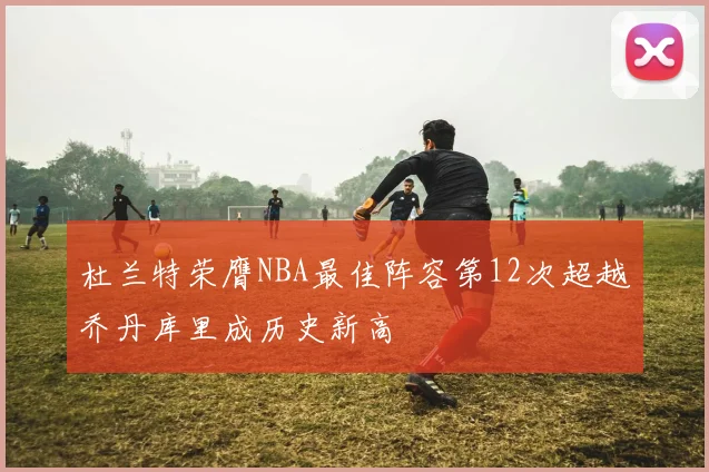杜兰特荣膺NBA最佳阵容第12次超越乔丹库里成历史新高