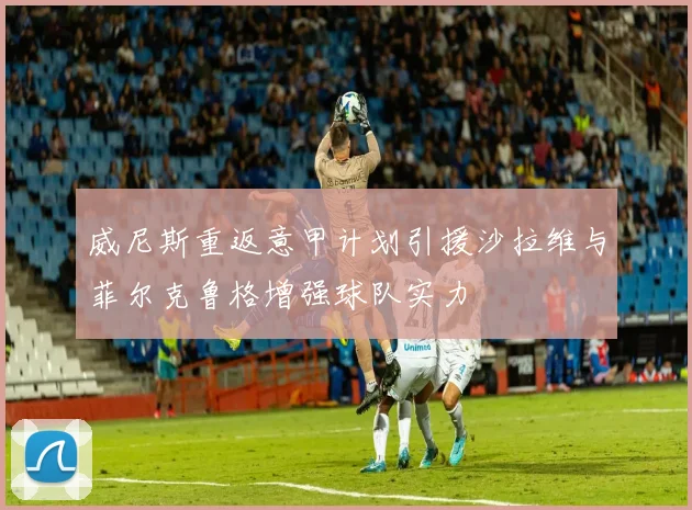威尼斯重返意甲计划引援沙拉维与菲尔克鲁格增强球队实力