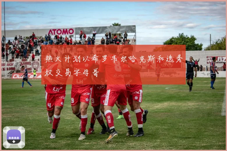 热火计划以希罗韦尔哈克斯和选秀权交易字母哥