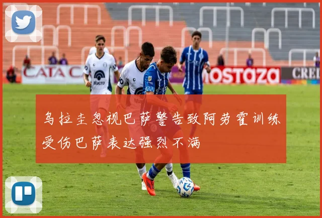 乌拉圭忽视巴萨警告致阿劳霍训练受伤巴萨表达强烈不满