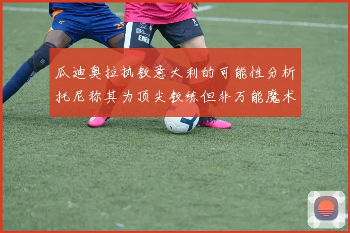 瓜迪奥拉执教意大利的可能性分析托尼称其为顶尖教练但非万能魔术师
