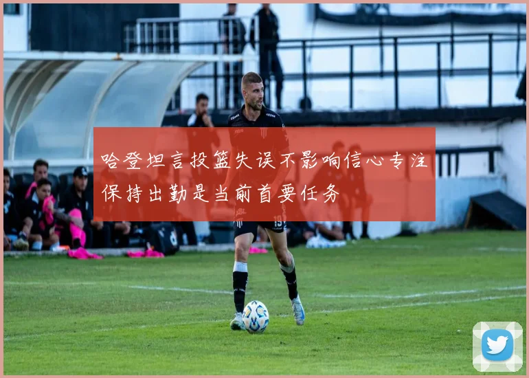 哈登坦言投篮失误不影响信心专注保持出勤是当前首要任务
