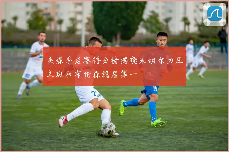 美媒季后赛得分榜揭晓米切尔力压文班和布伦森稳居第一