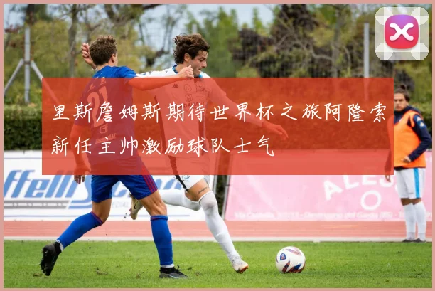 里斯詹姆斯期待世界杯之旅阿隆索新任主帅激励球队士气