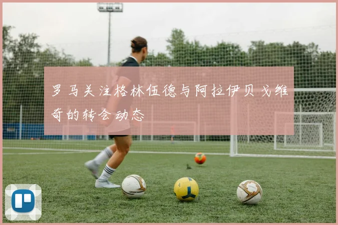 罗马关注格林伍德与阿拉伊贝戈维奇的转会动态