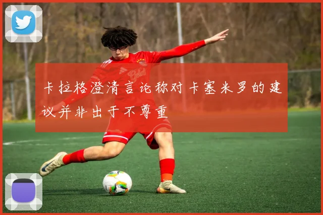 卡拉格澄清言论称对卡塞米罗的建议并非出于不尊重