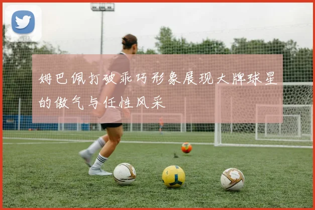 姆巴佩打破乖巧形象展现大牌球星的傲气与任性风采