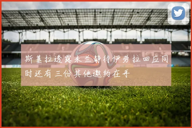 斯基拉透露米兰静待伊劳拉回应同时还有三份其他邀约在手