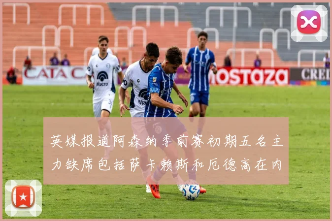 英媒报道阿森纳季前赛初期五名主力缺席包括萨卡赖斯和厄德高在内