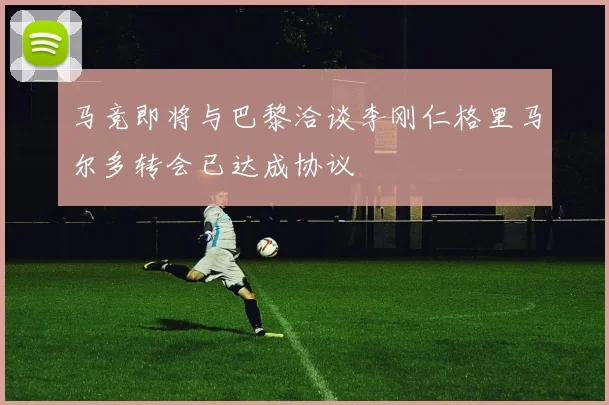 马竞即将与巴黎洽谈李刚仁格里马尔多转会已达成协议