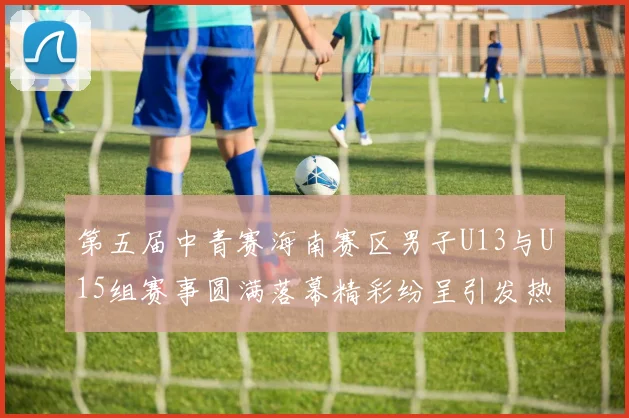 第五届中青赛海南赛区男子U13与U15组赛事圆满落幕精彩纷呈引发热烈反响