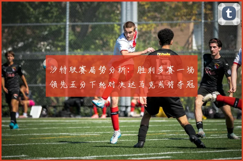 沙特联赛局势分析：胜利多赛一场领先五分下轮对决达马克或将夺冠