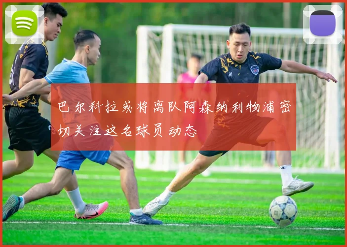 巴尔科拉或将离队阿森纳利物浦密切关注这名球员动态